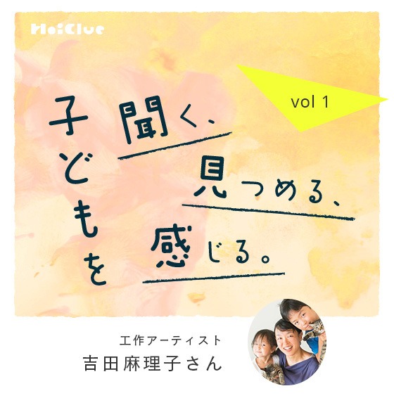 「子どもを“観察する”から遊びが生まれました」工作アーティスト・吉田麻理子さん―子どもを聞く、見つめる、感じる。Vol.1― 「子どもを“観察する”から遊びが生まれました」工作アーティスト・吉田麻理子さん―子どもを聞く、見つめる、感じる。Vol.1―