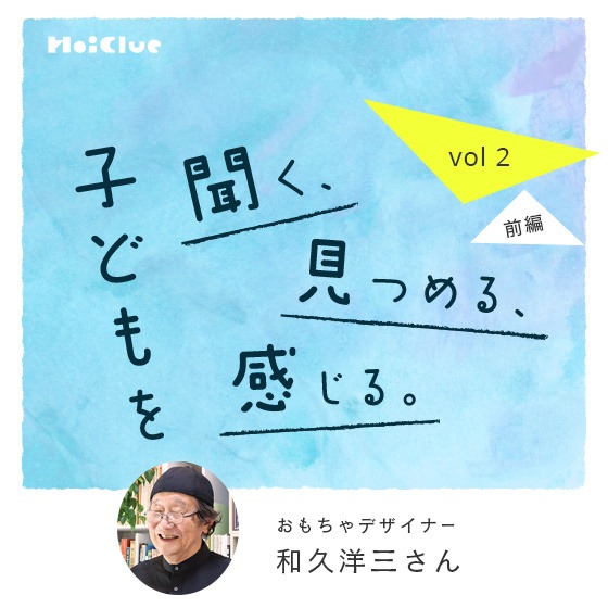 「信じるようになったら、子どもの力が素直に出てくるようになった。」ーおもちゃデザイナー・和久洋三さん―子どもを聞く、見つめる、感じる。Vol.2【前編】 「信じるようになったら、子どもの力が素直に出てくるようになった。」ーおもちゃデザイナー・和久洋三さん―子どもを聞く、見つめる、感じる。Vol.2【前編】