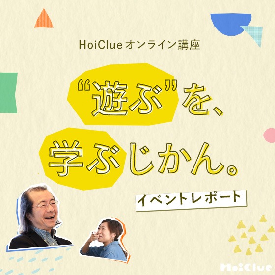 「正しさの中だけでは育たない」生きる力の源泉、見立てる力。〜“遊ぶ”を、学ぶじかん。<HoiClueオンライン講座イベントレポート>〜 「正しさの中だけでは育たない」生きる力の源泉、見立てる力。〜“遊ぶ”を、学ぶじかん。<HoiClueオンライン講座イベントレポート>〜