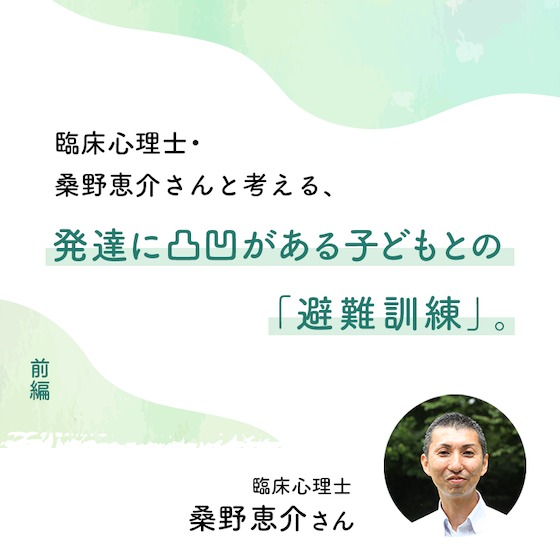 臨床心理士・桑野恵介さんと考える、発達に凸凹がある子どもとの「避難訓練」。(前編) 臨床心理士・桑野恵介さんと考える、発達に凸凹がある子どもとの「避難訓練」。(前編)