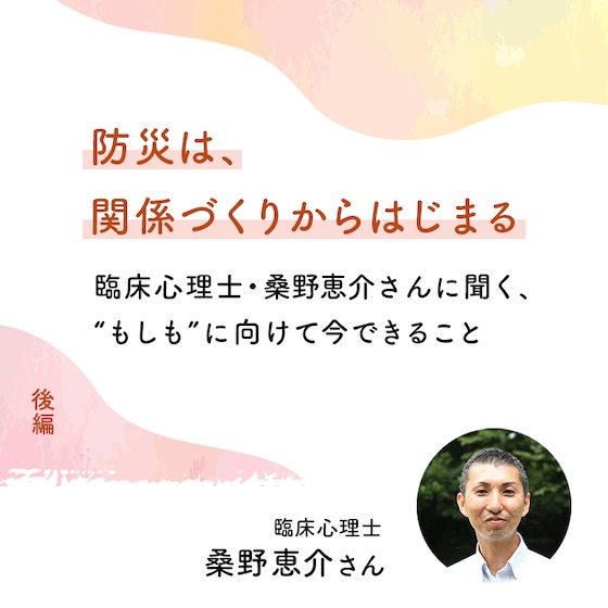 防災は、関係づくりからはじまる ― 臨床心理士・桑野恵介さんに聞く、“もしも”に向けて今できること(後編) 防災は、関係づくりからはじまる ― 臨床心理士・桑野恵介さんに聞く、“もしも”に向けて今できること(後編)