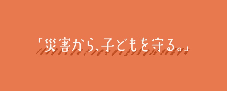災害から、子どもを守る。