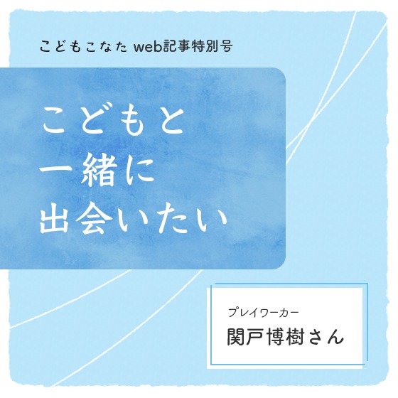 子どもたちにしか見えない風景を、そばで見せてもらう〜こどもと一緒に出会いたい プレイワーカー・関戸博樹さん〜 子どもたちにしか見えない風景を、そばで見せてもらう〜こどもと一緒に出会いたい プレイワーカー・関戸博樹さん〜