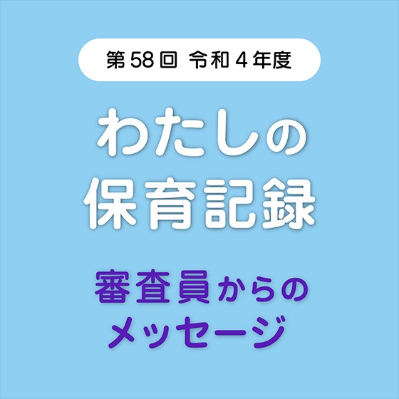 こんな保育記録を待っています!~第58回 令和4年度「わたしの保育記録」審査員からのメッセージ こんな保育記録を待っています!~第58回 令和4年度「わたしの保育記録」審査員からのメッセージ